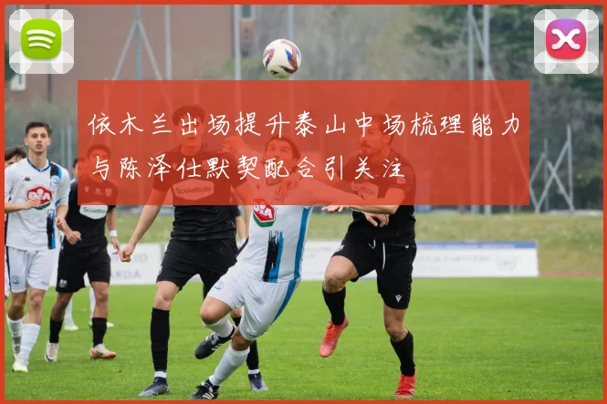 依木兰出场提升泰山中场梳理能力与陈泽仕默契配合引关注