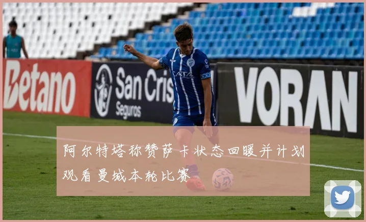 阿尔特塔称赞萨卡状态回暖并计划观看曼城本轮比赛