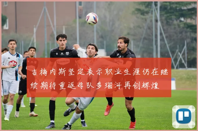 吉梅内斯坚定表示职业生涯仍在继续期待重返母队多瑙河再创辉煌