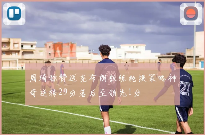 周琦称赞迈克布朗教练轮换策略神奇逆转29分落后至领先1分