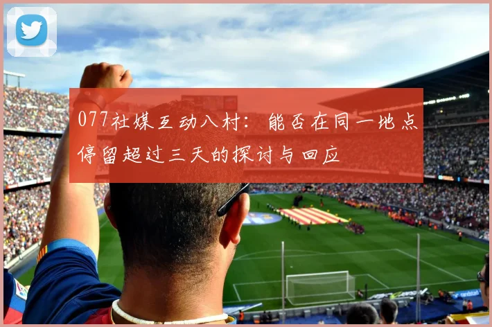 077社媒互动八村：能否在同一地点停留超过三天的探讨与回应