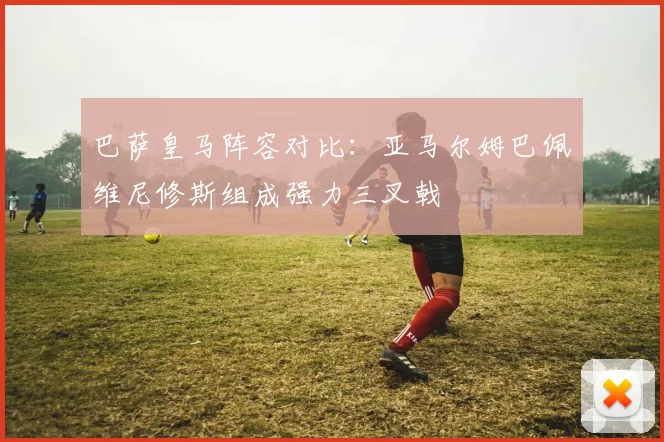 巴萨皇马阵容对比：亚马尔姆巴佩维尼修斯组成强力三叉戟