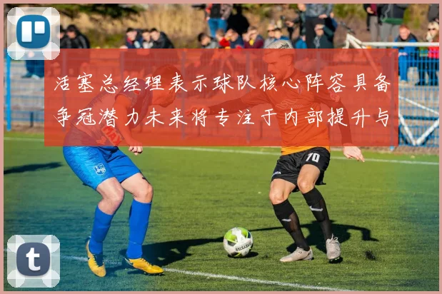 活塞总经理表示球队核心阵容具备争冠潜力未来将专注于内部提升与发展