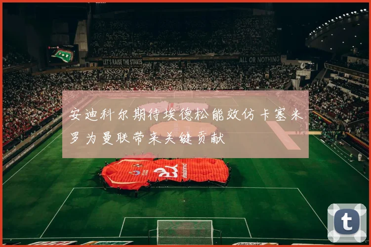安迪科尔期待埃德松能效仿卡塞米罗为曼联带来关键贡献