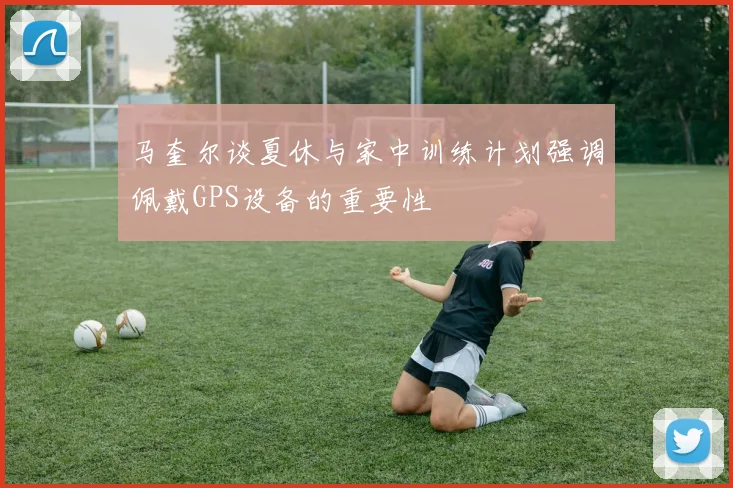 马奎尔谈夏休与家中训练计划强调佩戴GPS设备的重要性