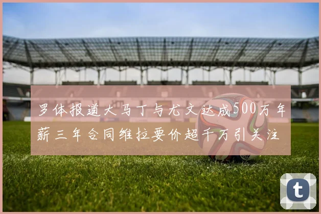 罗体报道大马丁与尤文达成500万年薪三年合同维拉要价超千万引关注