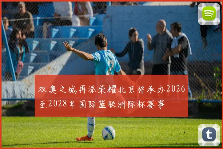 双奥之城再添荣耀北京将承办2026至2028年国际篮联洲际杯赛事