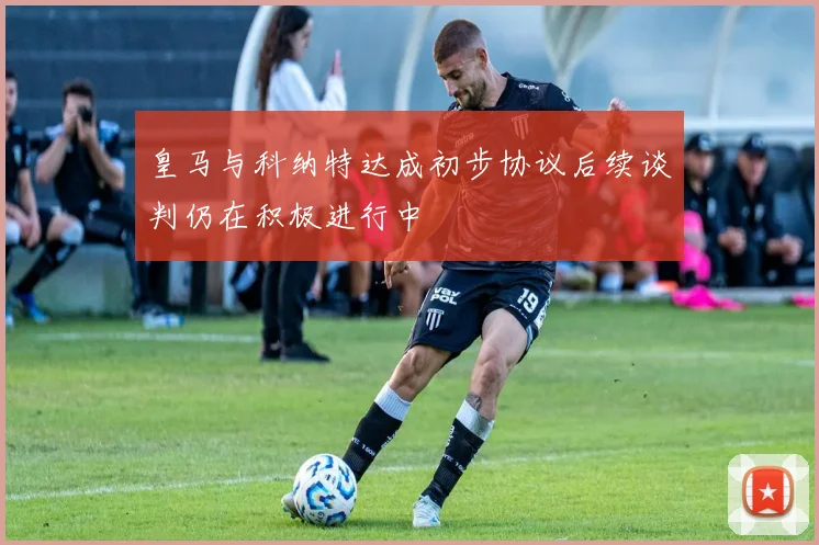 皇马与科纳特达成初步协议后续谈判仍在积极进行中