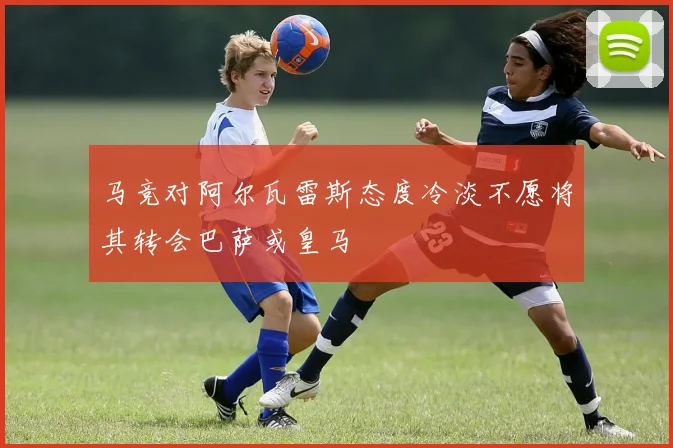 马竞对阿尔瓦雷斯态度冷淡不愿将其转会巴萨或皇马