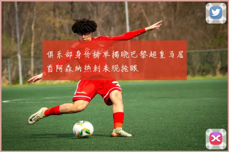 俱乐部身价榜单揭晓巴黎超皇马居首阿森纳热刺表现抢眼