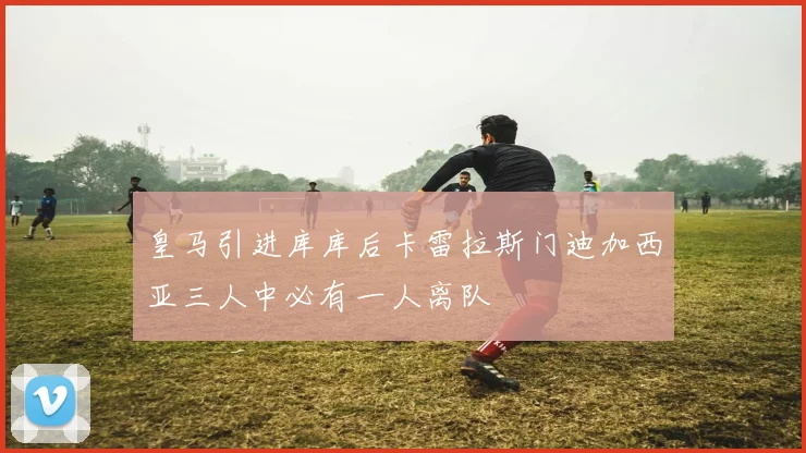 皇马引进库库后卡雷拉斯门迪加西亚三人中必有一人离队