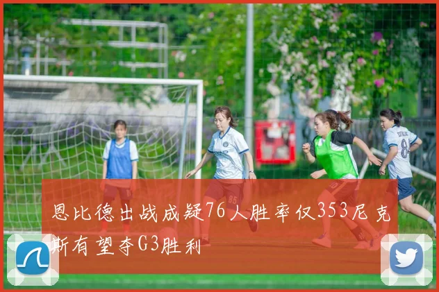 恩比德出战成疑76人胜率仅353尼克斯有望夺G3胜利