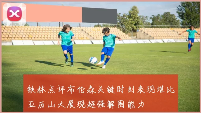 铁林点评布伦森关键时刻表现堪比亚历山大展现超强解围能力