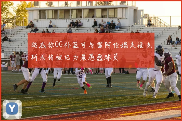 路威称OG补篮可与雷阿伦媲美福克斯或将被记为最愚蠢球员
