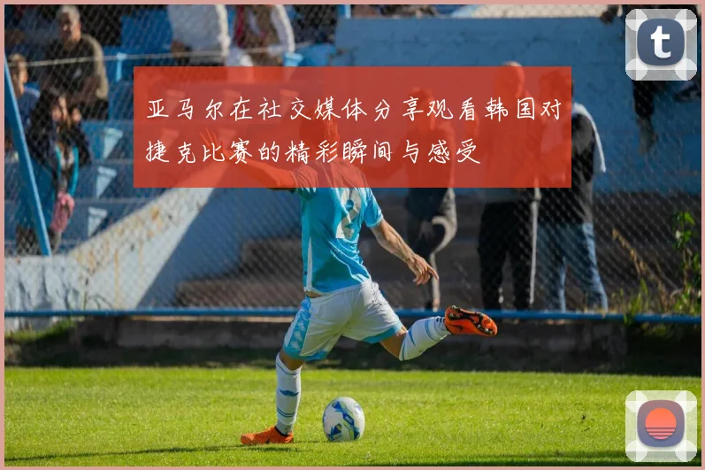 亚马尔在社交媒体分享观看韩国对捷克比赛的精彩瞬间与感受
