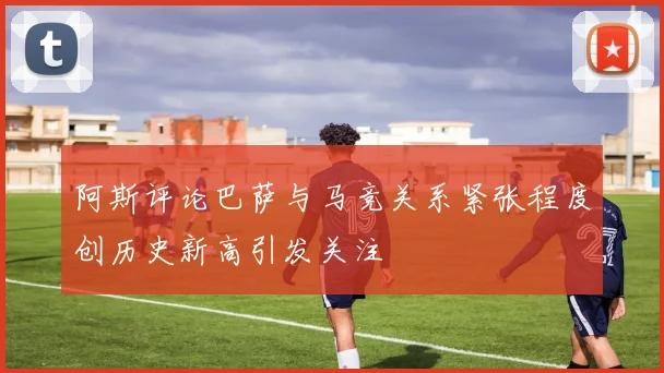 阿斯评论巴萨与马竞关系紧张程度创历史新高引发关注