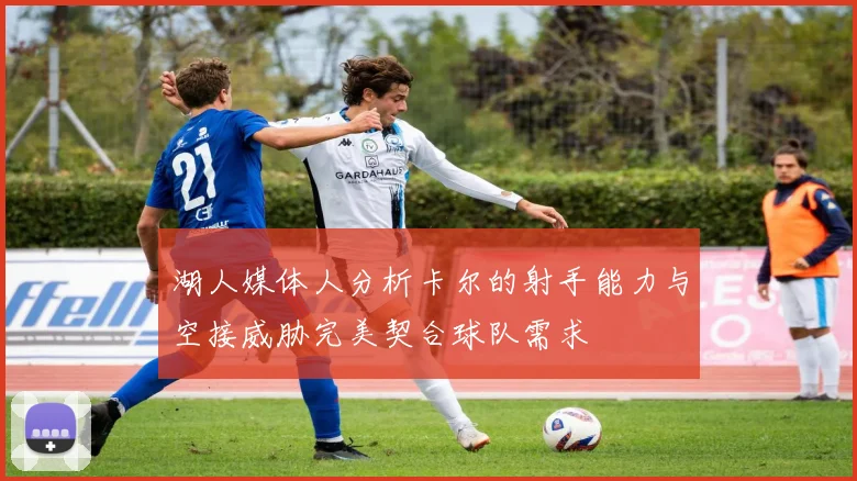 湖人媒体人分析卡尔的射手能力与空接威胁完美契合球队需求
